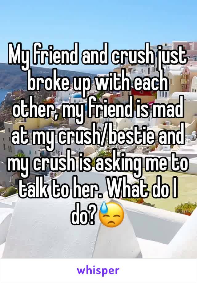 My friend and crush just broke up with each other, my friend is mad at my crush/bestie and my crush is asking me to talk to her. What do I do?😓