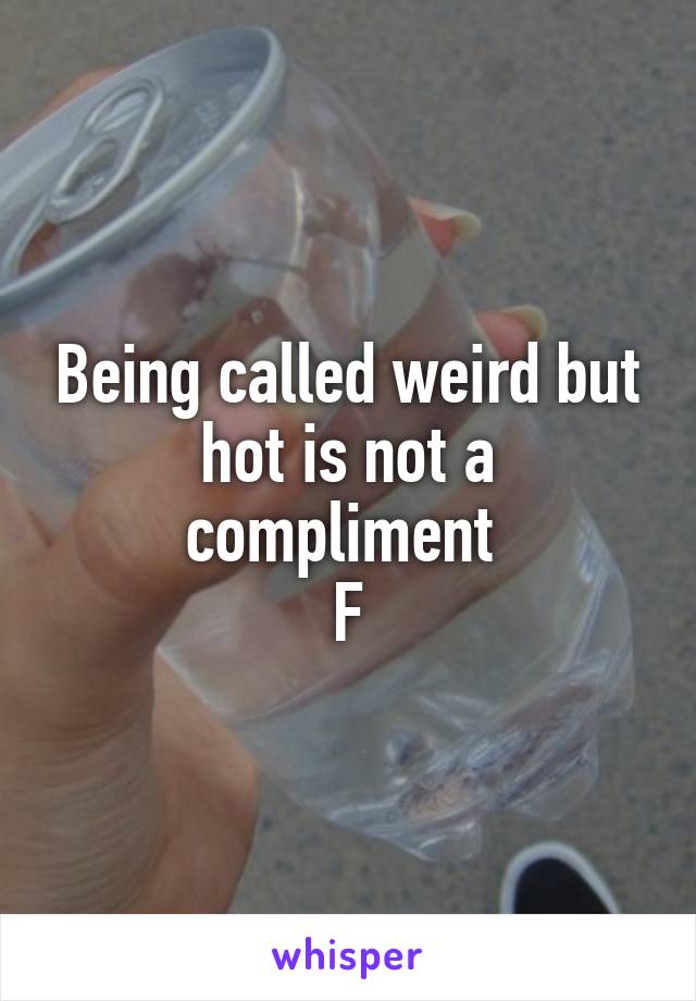 Being called weird but hot is not a compliment 
F