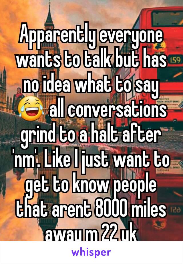 Apparently everyone wants to talk but has no idea what to say 😂 all conversations grind to a halt after 'nm'. Like I just want to get to know people that arent 8000 miles away m 22 uk