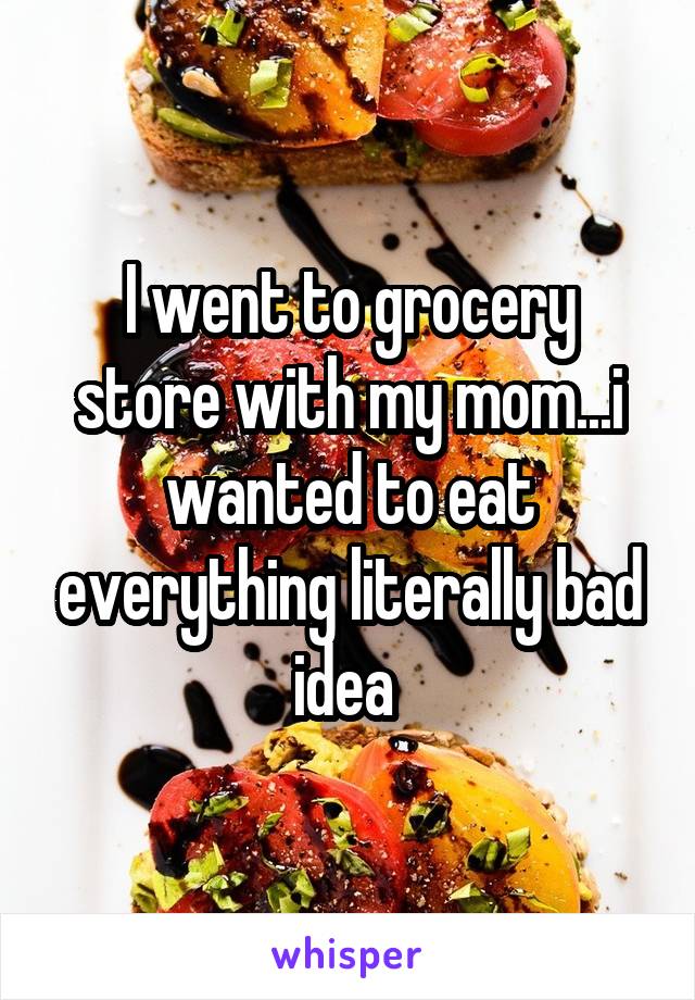 I went to grocery store with my mom...i wanted to eat everything literally bad idea 