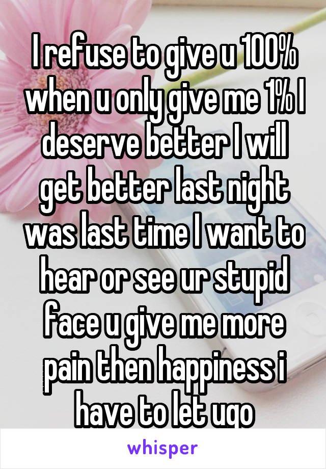 I refuse to give u 100% when u only give me 1% I deserve better I will get better last night was last time I want to hear or see ur stupid face u give me more pain then happiness i have to let ugo