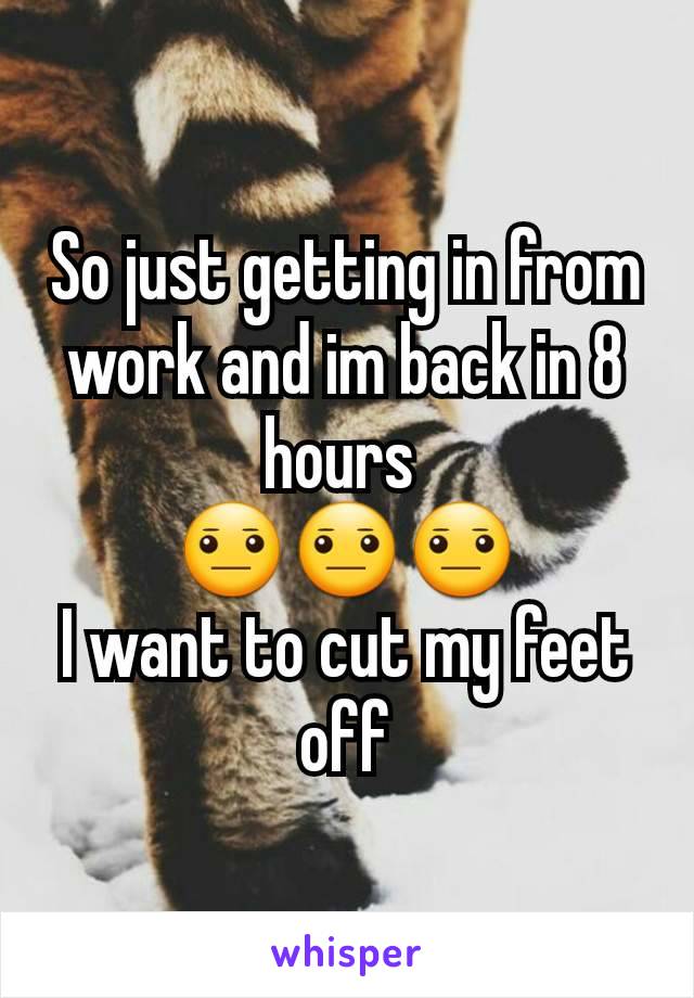 So just getting in from work and im back in 8 hours 
😐😐😐
I want to cut my feet off