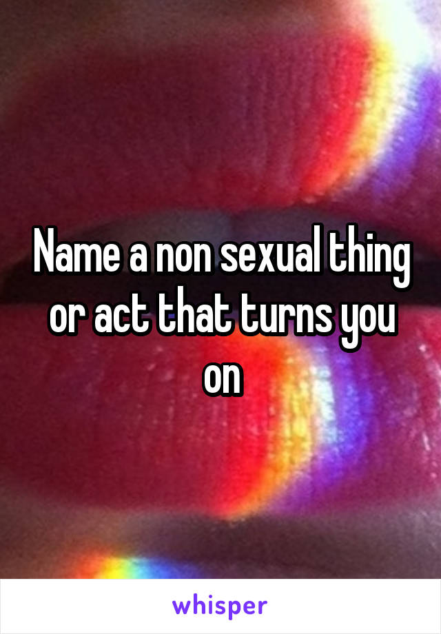 Name a non sexual thing or act that turns you on