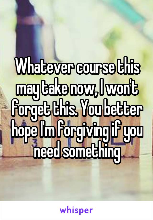 Whatever course this may take now, I won't forget this. You better hope I'm forgiving if you need something