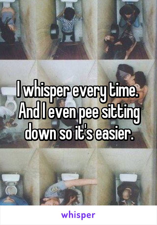 I whisper every time.  And I even pee sitting down so it's easier.