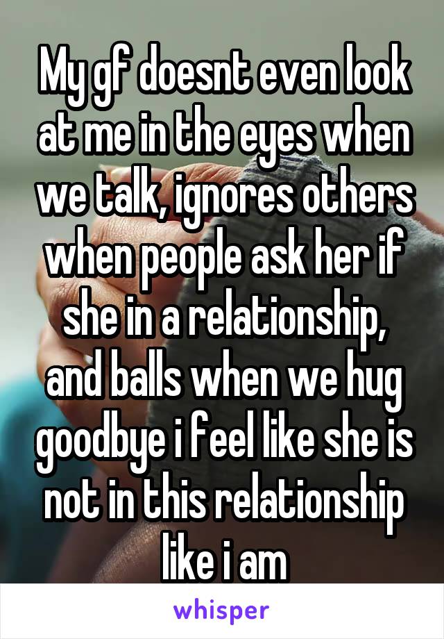 My gf doesnt even look at me in the eyes when we talk, ignores others when people ask her if she in a relationship, and balls when we hug goodbye i feel like she is not in this relationship like i am