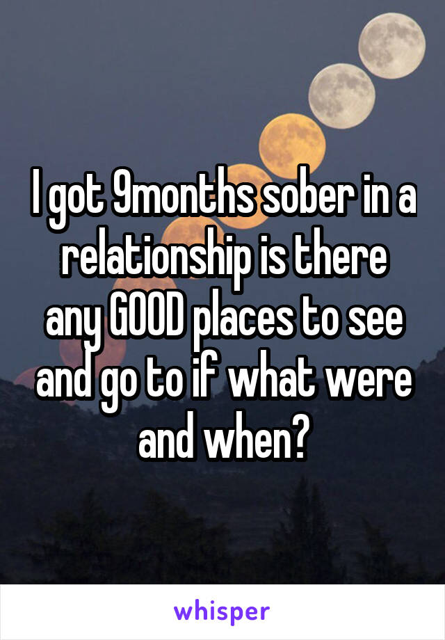 I got 9months sober in a relationship is there any GOOD places to see and go to if what were and when?