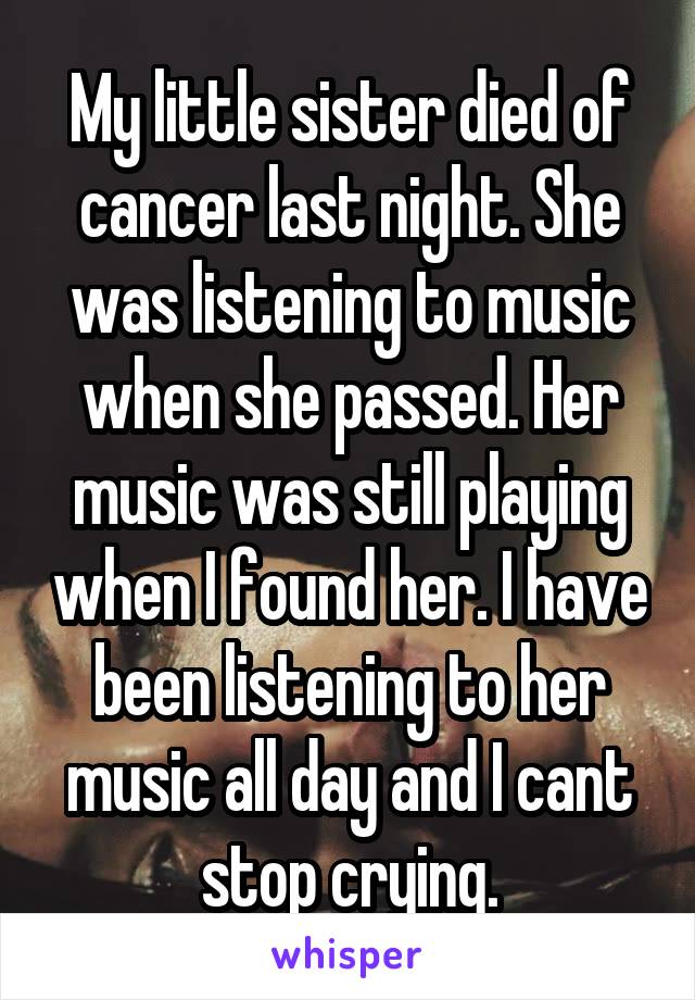 My little sister died of cancer last night. She was listening to music when she passed. Her music was still playing when I found her. I have been listening to her music all day and I cant stop crying.