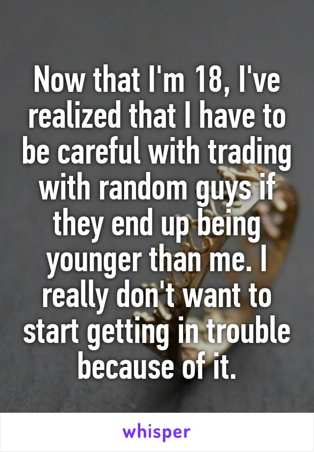 Now that I'm 18, I've realized that I have to be careful with trading with random guys if they end up being younger than me. I really don't want to start getting in trouble because of it.