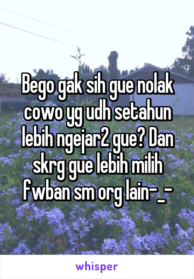 Bego gak sih gue nolak cowo yg udh setahun lebih ngejar2 gue? Dan skrg gue lebih milih fwban sm org lain-_-