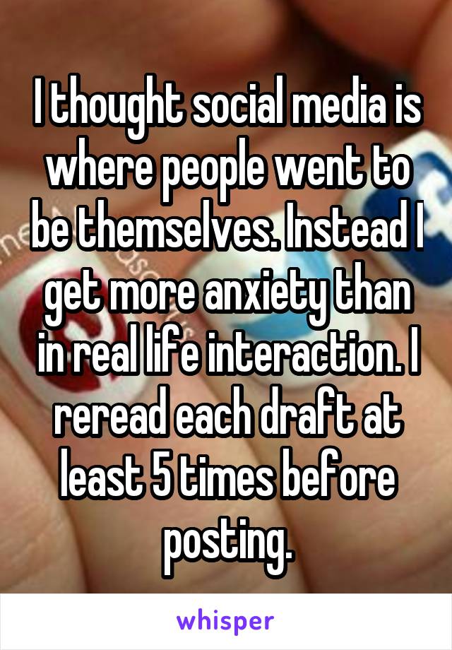 I thought social media is where people went to be themselves. Instead I get more anxiety than in real life interaction. I reread each draft at least 5 times before posting.