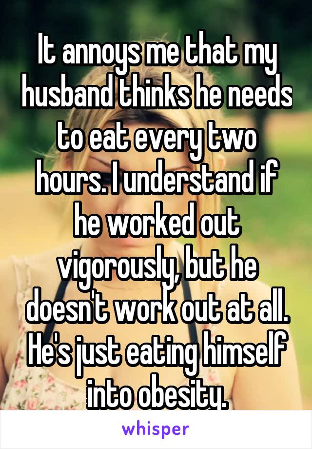 It annoys me that my husband thinks he needs to eat every two hours. I understand if he worked out vigorously, but he doesn't work out at all. He's just eating himself into obesity.