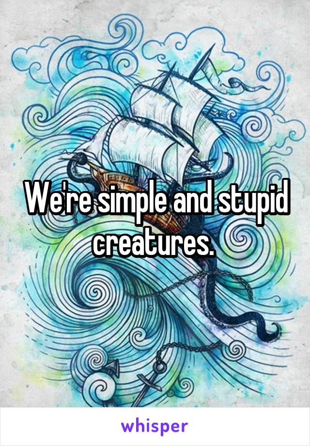 We're simple and stupid creatures. 