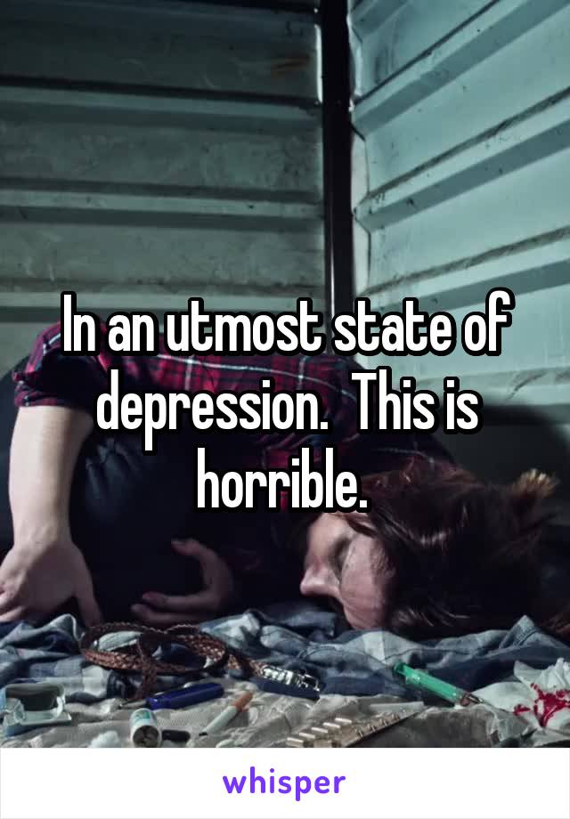 In an utmost state of depression.  This is horrible. 