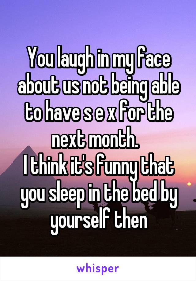 You laugh in my face about us not being able to have s e x for the next month.  
I think it's funny that you sleep in the bed by yourself then