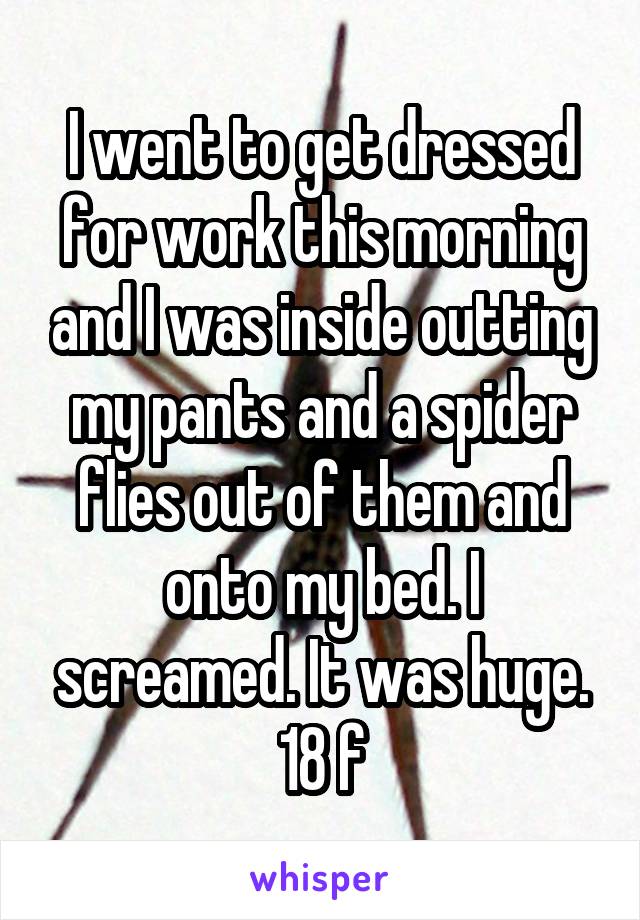 I went to get dressed for work this morning and I was inside outting my pants and a spider flies out of them and onto my bed. I screamed. It was huge.
18 f