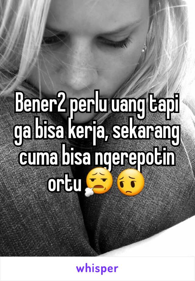 Bener2 perlu uang tapi ga bisa kerja, sekarang cuma bisa ngerepotin ortu😧😔