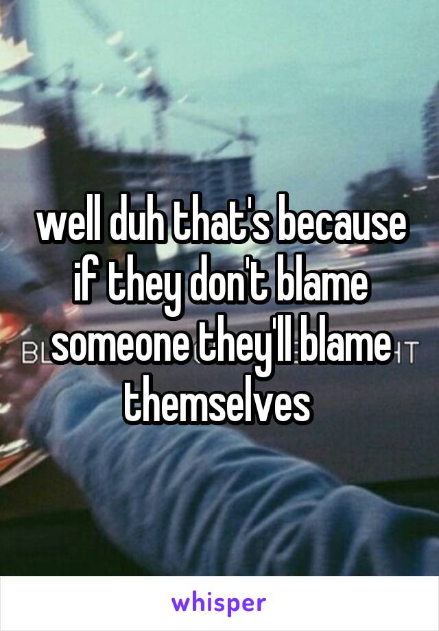 well duh that's because if they don't blame someone they'll blame themselves 