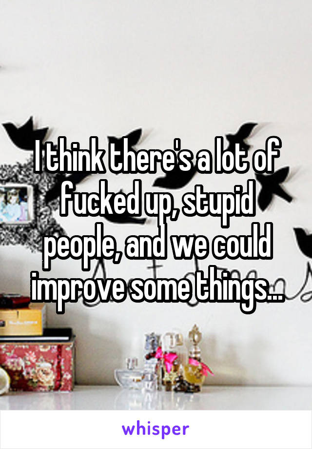 I think there's a lot of fucked up, stupid people, and we could improve some things...