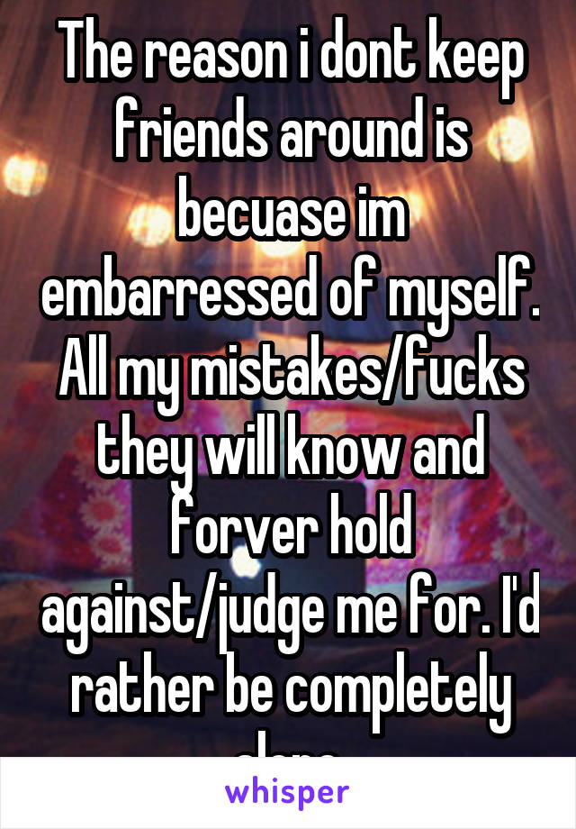 The reason i dont keep friends around is becuase im embarressed of myself. All my mistakes/fucks they will know and forver hold against/judge me for. I'd rather be completely alone.