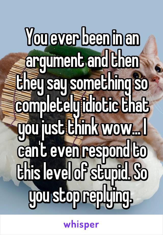 You ever been in an argument and then they say something so completely idiotic that you just think wow... I can't even respond to this level of stupid. So you stop replying. 