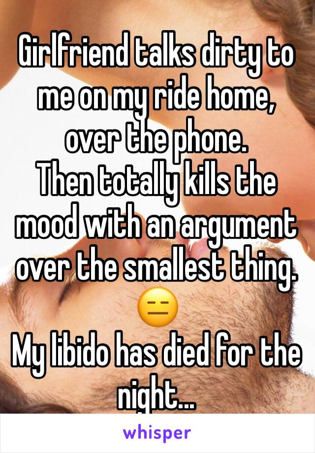 Girlfriend talks dirty to me on my ride home, over the phone.
Then totally kills the mood with an argument over the smallest thing.
😑
My libido has died for the night...