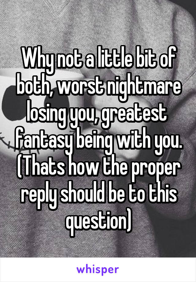 Why not a little bit of both, worst nightmare losing you, greatest  fantasy being with you. (Thats how the proper reply should be to this question)