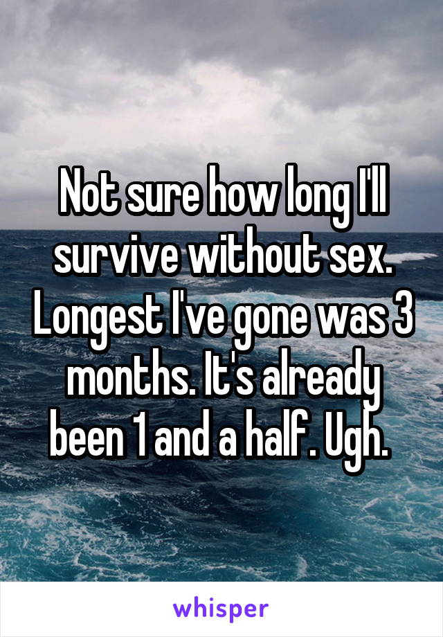 Not sure how long I'll survive without sex. Longest I've gone was 3 months. It's already been 1 and a half. Ugh. 