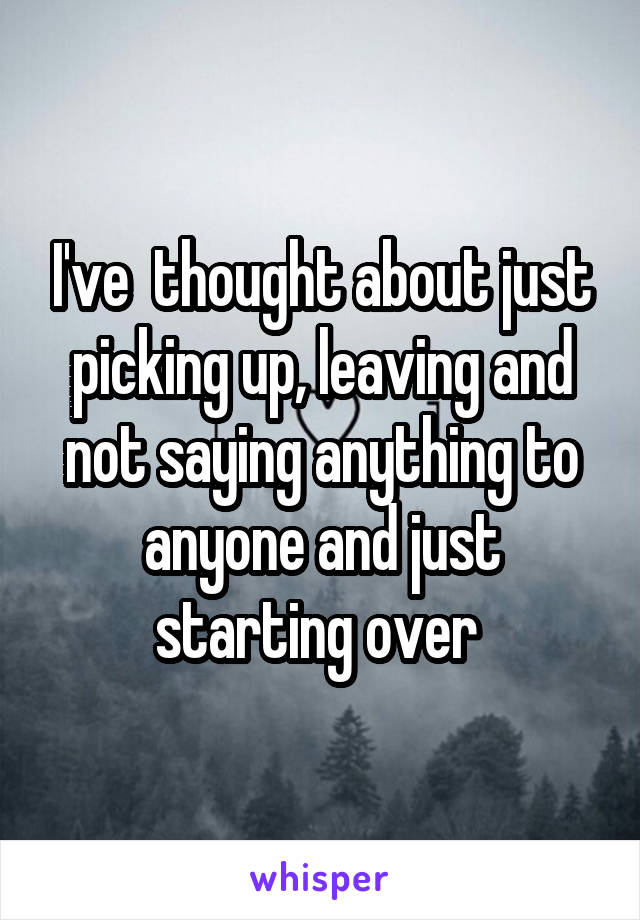 I've  thought about just picking up, leaving and not saying anything to anyone and just starting over 