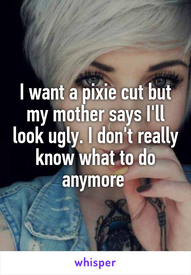 I want a pixie cut but my mother says I'll look ugly. I don't really know what to do anymore 