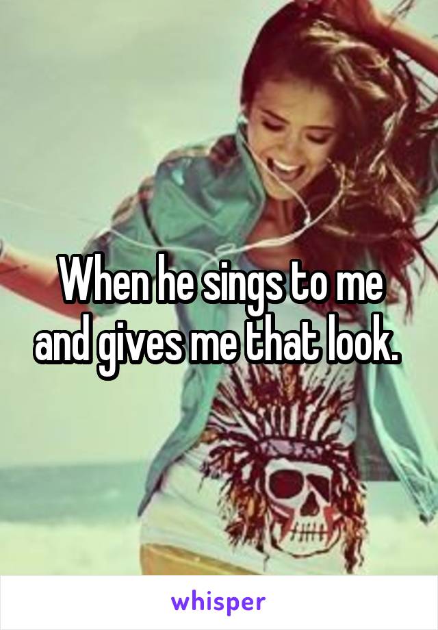 When he sings to me and gives me that look. 