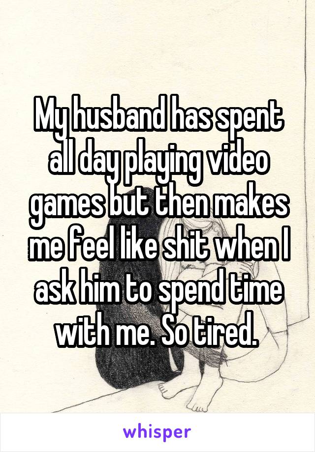 My husband has spent all day playing video games but then makes me feel like shit when I ask him to spend time with me. So tired. 