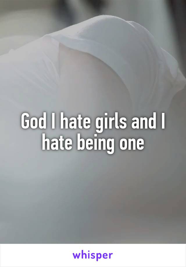 God I hate girls and I hate being one