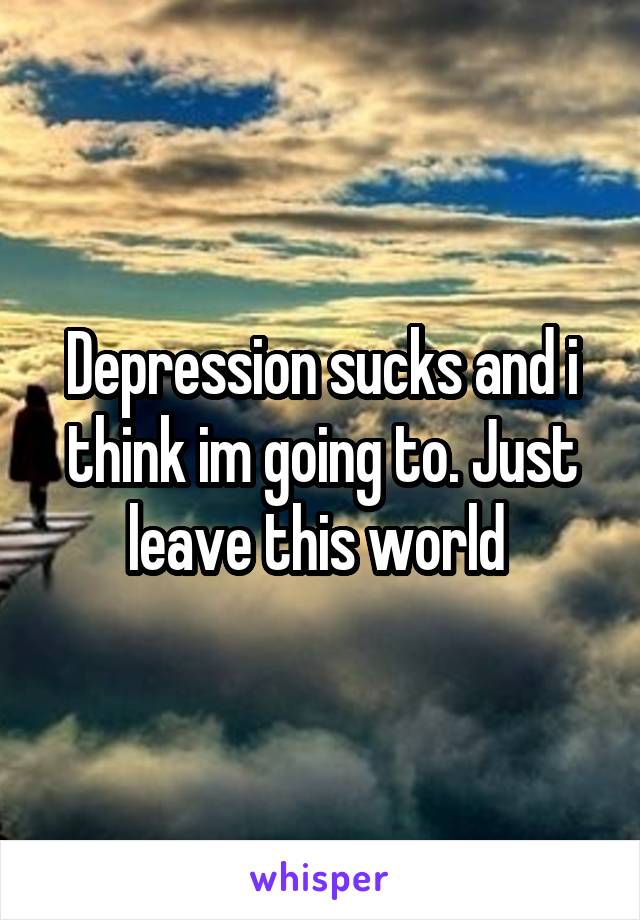 Depression sucks and i think im going to. Just leave this world 