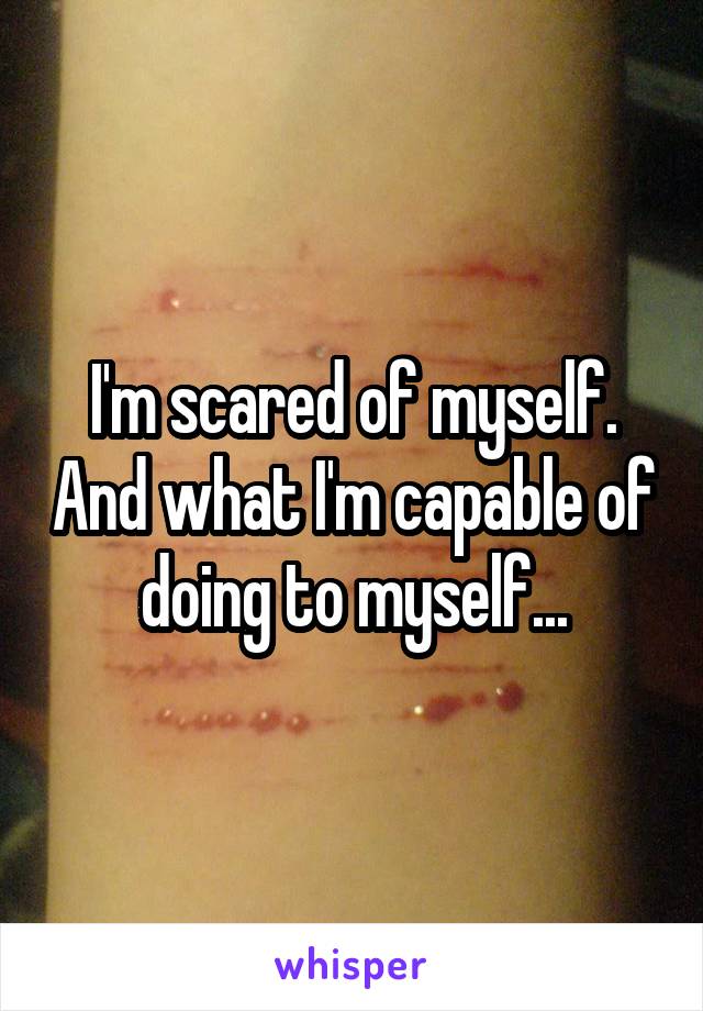 I'm scared of myself. And what I'm capable of doing to myself...