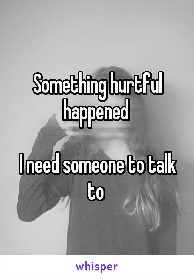 Something hurtful happened 

I need someone to talk to 