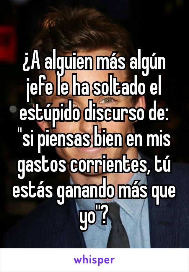 ¿A alguien más algún jefe le ha soltado el estúpido discurso de: "si piensas bien en mis gastos corrientes, tú estás ganando más que yo"?