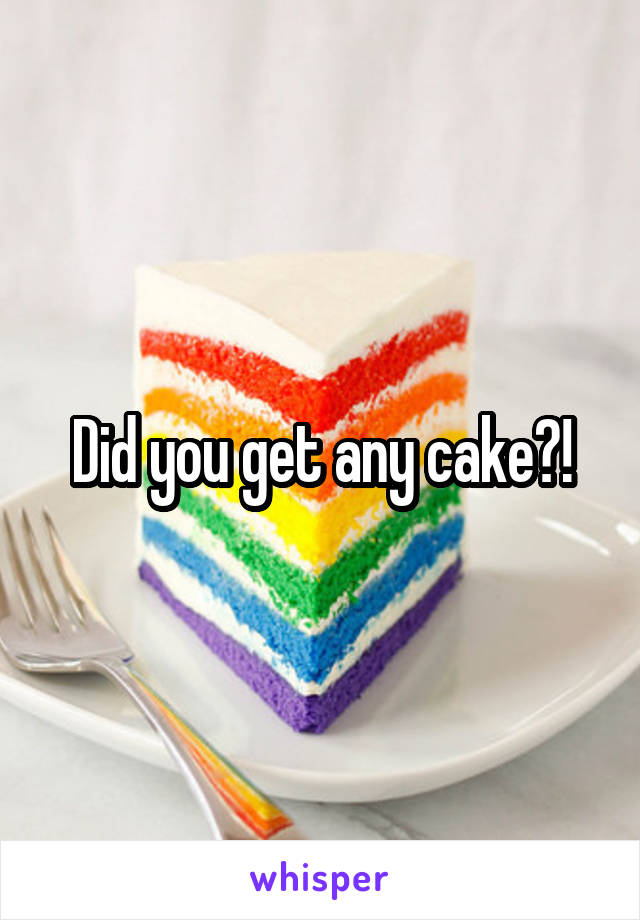 Did you get any cake?!