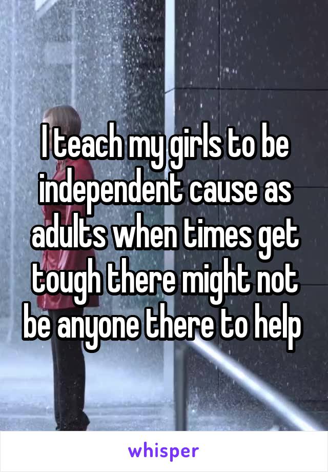 I teach my girls to be independent cause as adults when times get tough there might not be anyone there to help 