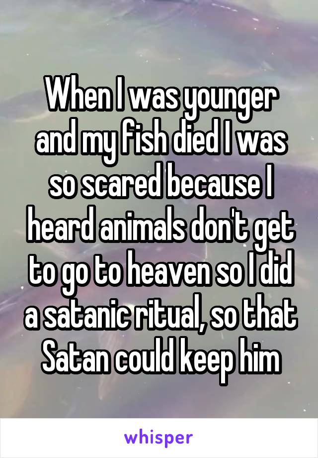 When I was younger and my fish died I was so scared because I heard animals don't get to go to heaven so I did a satanic ritual, so that Satan could keep him