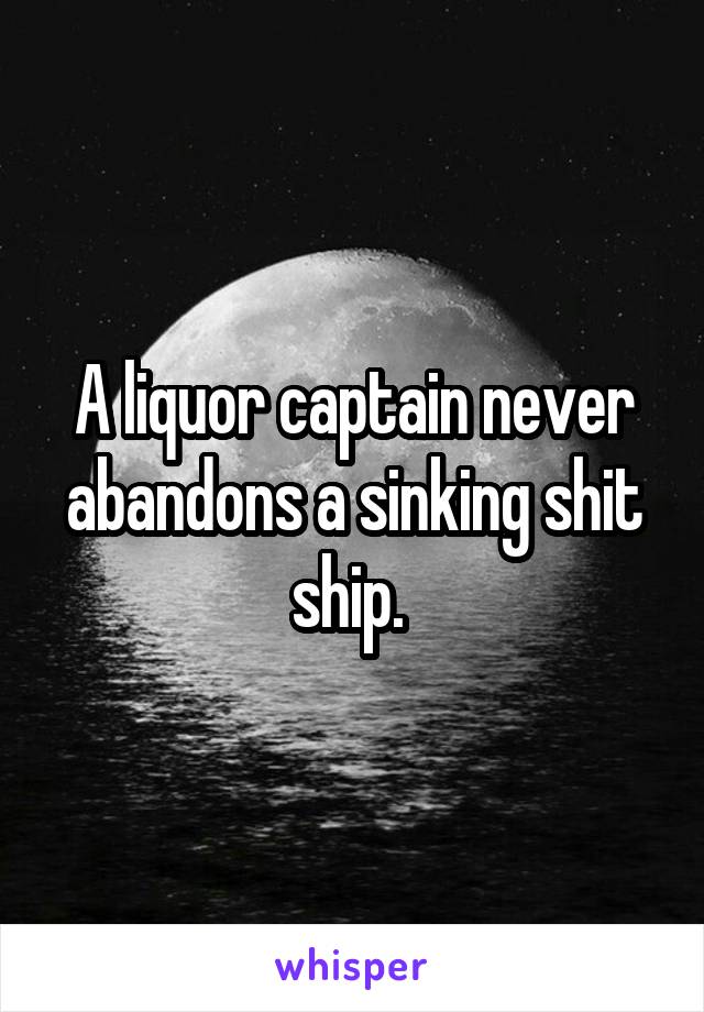 A liquor captain never abandons a sinking shit ship. 