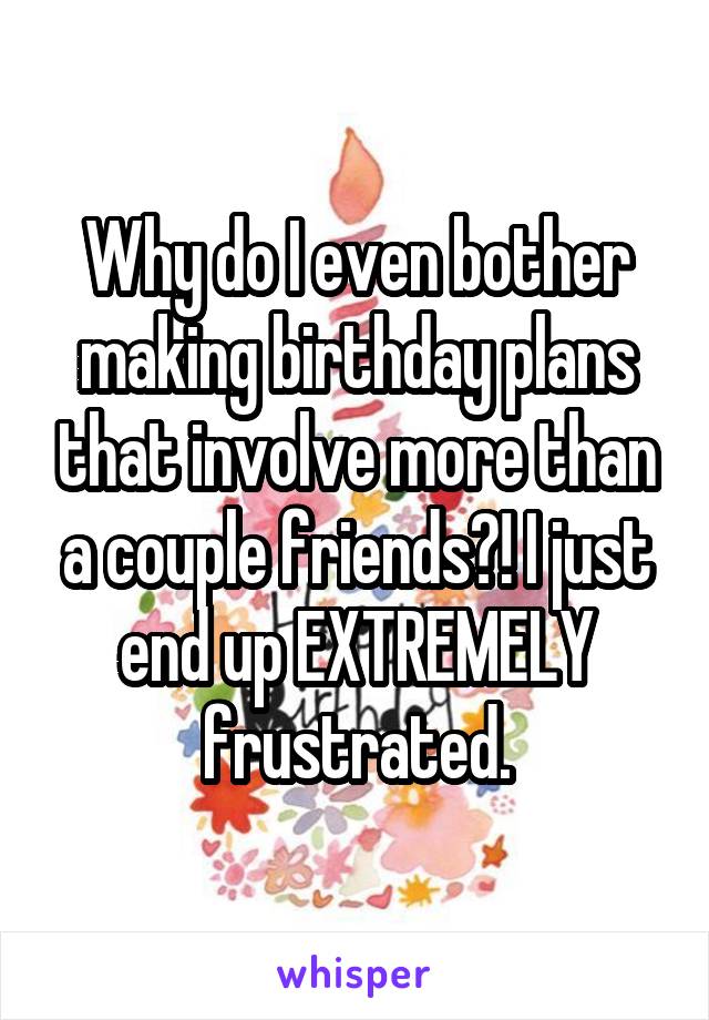 Why do I even bother making birthday plans that involve more than a couple friends?! I just end up EXTREMELY frustrated.