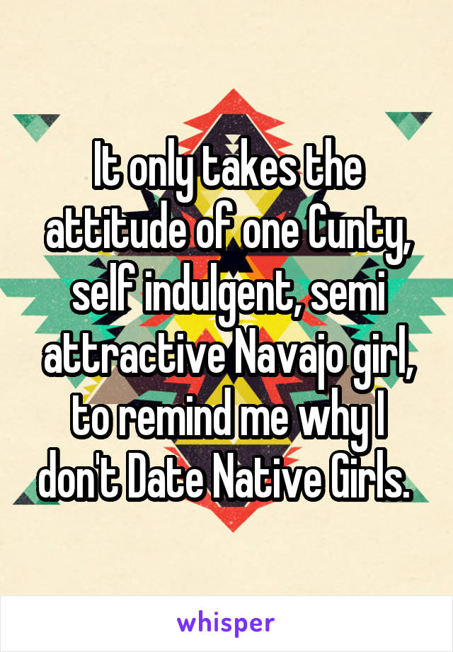 It only takes the attitude of one Cunty, self indulgent, semi attractive Navajo girl, to remind me why I don't Date Native Girls. 