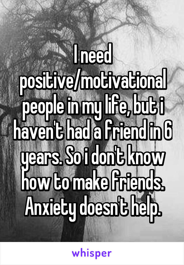 I need positive/motivational people in my life, but i haven't had a friend in 6 years. So i don't know how to make friends. Anxiety doesn't help.