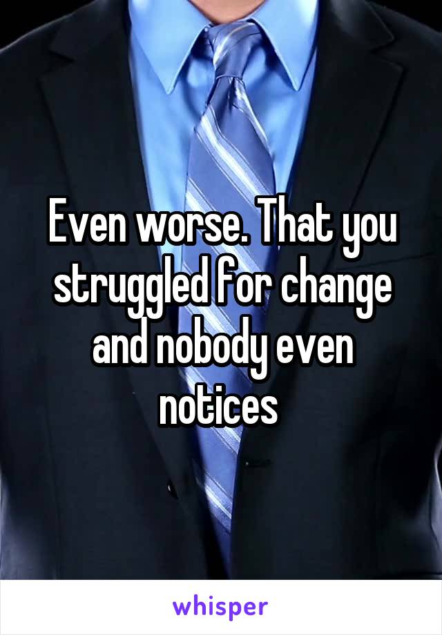 Even worse. That you struggled for change and nobody even notices 