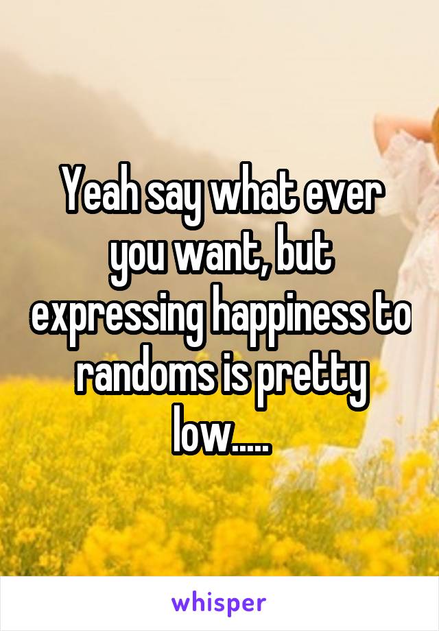 Yeah say what ever you want, but expressing happiness to randoms is pretty low.....