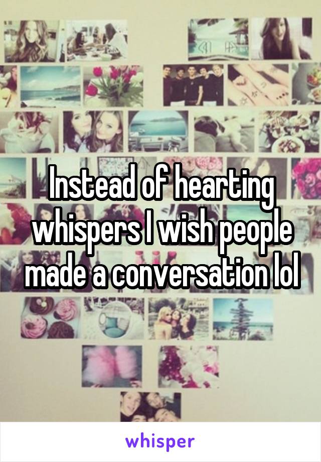 Instead of hearting whispers I wish people made a conversation lol