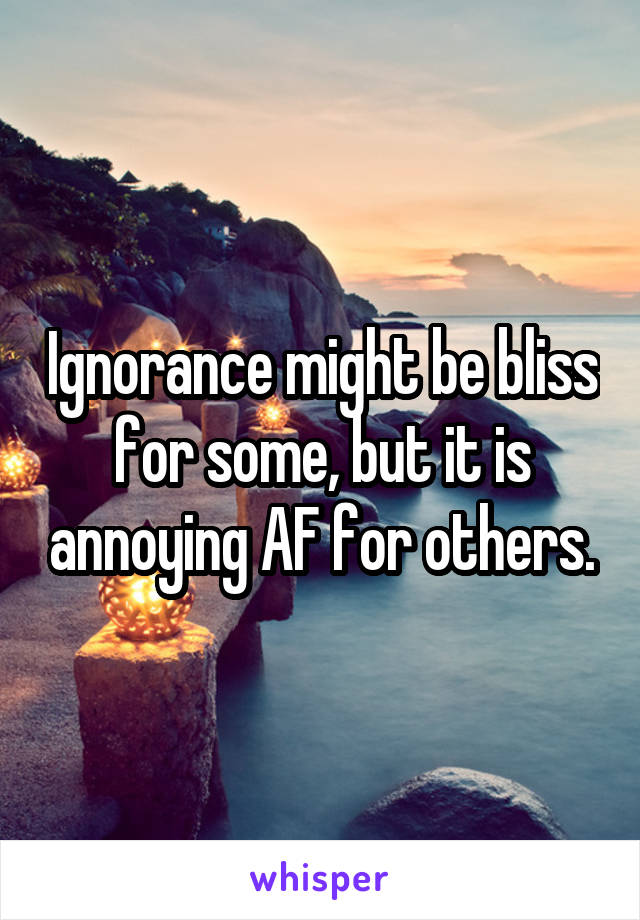 Ignorance might be bliss for some, but it is annoying AF for others.