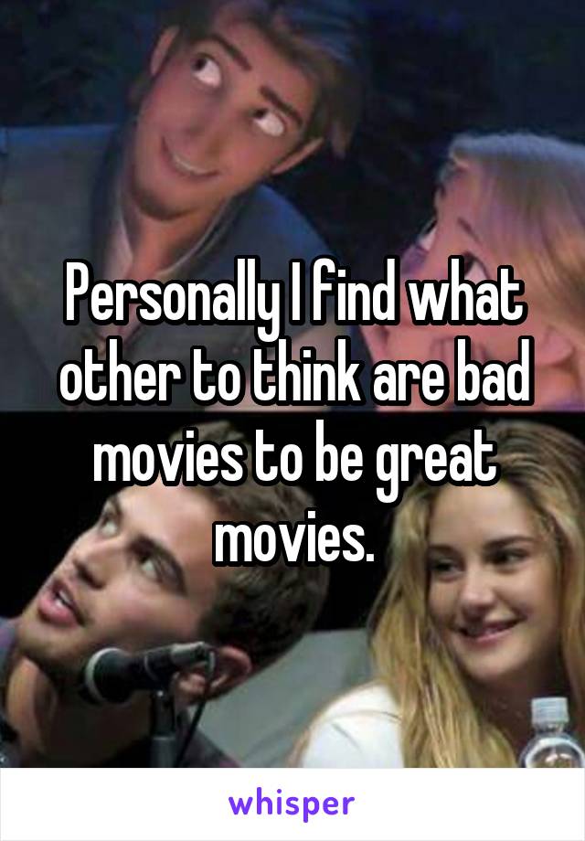 Personally I find what other to think are bad movies to be great movies.