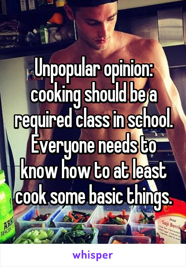 Unpopular opinion: cooking should be a required class in school. Everyone needs to know how to at least cook some basic things.